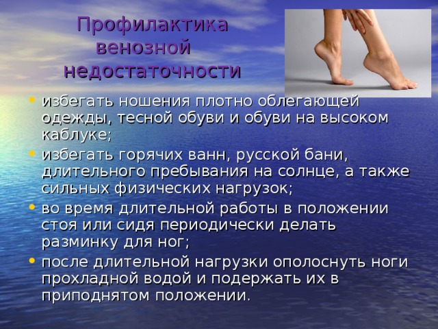 Профилактика венозной недостаточности   избегать ношения плотно облегающей одежды, тесной обуви и обуви на высоком каблуке; избегать горячих ванн, русской бани, длительного пребывания на солнце, а также сильных физических нагрузок; во время длительной работы в положении стоя или сидя периодически делать разминку для ног; после длительной нагрузки ополоснуть ноги прохладной водой и подержать их в приподнятом положении. 