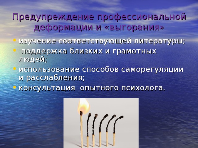 Предупреждение профессиональной деформации и «выгорания» изучение соответствующей литературы;  поддержка близких и грамотных людей; использование способов саморегуляции и расслабления; консультация опытного психолога.  