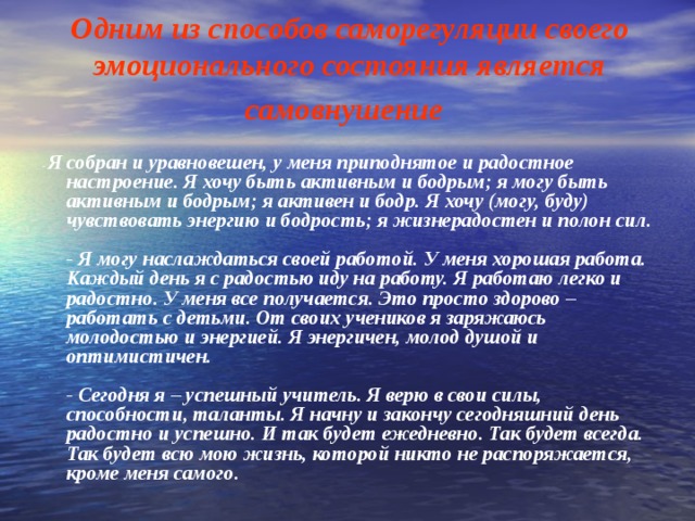 Одним из способов саморегуляции своего эмоционального состояния является самовнушение  - Я собран и уравновешен, у меня приподнятое и радостное настроение. Я хочу быть активным и бодрым; я могу быть активным и бодрым; я активен и бодр. Я хочу (могу, буду) чувствовать энергию и бодрость; я жизнерадостен и полон сил.   - Я могу наслаждаться своей работой. У меня хорошая работа. Каждый день я с радостью иду на работу. Я работаю легко и радостно. У меня все получается. Это просто здорово – работать с детьми. От своих учеников я заряжаюсь молодостью и энергией. Я энергичен, молод душой и оптимистичен.   - Сегодня я – успешный учитель. Я верю в свои силы, способности, таланты. Я начну и закончу сегодняшний день радостно и успешно. И так будет ежедневно. Так будет всегда. Так будет всю мою жизнь, которой никто не распоряжается, кроме меня самого . 