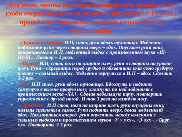 Для того, чтобы вы почувствовали себя лучше после ухода очередного класса, во время перемен (10-15 мин.) проведите самостоятельно несколько легких упражнений:   «Деревья на ветру» И.П, стоя, руки вдоль туловища. Медленно поднимаем руки через стороны вверх – вдох. Опускаем руки вниз, возвращаемся в И.П, медленный выдох с произнесением звука «Ш-Ш-Ш.» Повтор – 2 раза.   «Мороз» И.П, стоя, ноги на ширине плеч, руки в стороны на уровне плеч. Руки – скрестить перед грудью и обхватить ими свою грудную клетку – сильный выдох. Медленно вернуться в И.П – вдох. Сделать 3-5 раз.   «Ха» И.П стоя, руки вдоль туловища. Вдохнуть и поднять согнутую в колене правую ногу, хлопнуть по ней ладонями с произнесением звука «ХА!» Сделав небольшую паузу, повторить упражнение с другой ногой. И так 3 раза на каждую ногу.    «Дровосек» И.П стоя, ноги на ширине плеч, руки опущены вниз, пальцы сцеплены в замок. Руки поднять вверх, делая медленный вдох. Наклониться вперед, руки опустить между коленями с сильным выдохом и произнесением звуков «У-у-ухх», «Э-эхх», «Брру-хх». Повторить 3-5 раз. 