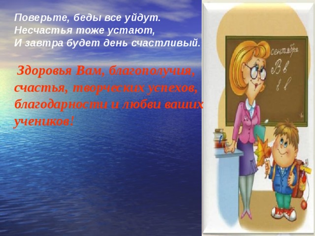 Поверьте, беды все уйдут. Несчастья тоже устают, И завтра будет день счастливый.   Здоровья Вам, благополучия, счастья, творческих успехов, благодарности и любви ваших учеников! 