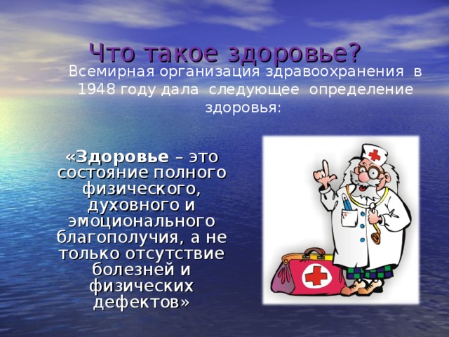 Что такое здоровье?   Всемирная организация здравоохранения в 1948 году дала следующее определение здоровья:  «Здоровье – это состояние полного физического, духовного и эмоционального благополучия, а не только отсутствие болезней и физических дефектов» 