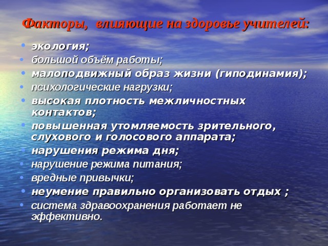   Факторы, влияющие на здоровье учителей:   экология; большой объём работы; малоподвижный образ жизни (гиподинамия); психологические нагрузки;  высокая плотность межличностных контактов; повышенная утомляемость зрительного, слухового и голосового аппарата; нарушения режима дня; нарушение режима питания; вредные привычки; неумение правильно организовать отдых ; система здравоохранения работает не эффективно. 