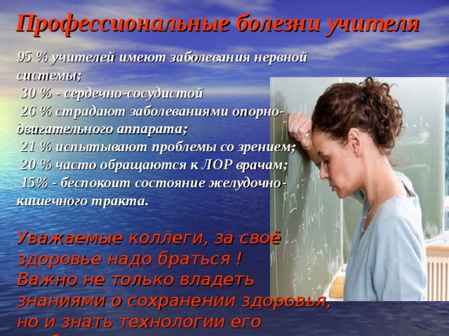 Профессиональные болезни учителя 95 % учителей имеют заболевания нервной системы;    30 % - сердечно-сосудистой    26 % страдают заболеваниями опорно-двигательного аппарата;    21 % испытывают проблемы со зрением;    20 % часто обращаются к ЛОР врачам;    15% - беспокоит состояние желудочно-кишечного тракта.  Уважаемые коллеги, за своё здоровье надо браться ! Важно не только владеть знаниями о сохранении здоровья, но и знать технологии его реабилитации. 