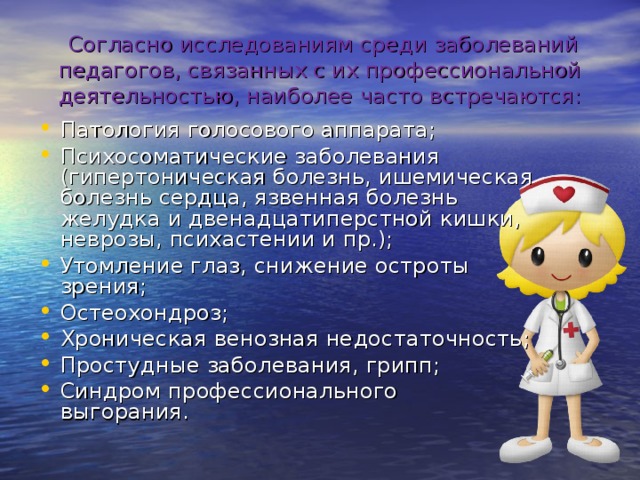   Согласно исследованиям среди заболеваний педагогов, связанных с их профессиональной деятельностью, наиболее часто встречаются: Патология голосового аппарата; Психосоматические заболевания (гипертоническая болезнь, ишемическая болезнь сердца, язвенная болезнь желудка и двенадцатиперстной кишки, неврозы, психастении и пр.); Утомление глаз, снижение остроты зрения; Остеохондроз; Хроническая венозная недостаточность; Простудные заболевания, грипп; Синдром профессионального выгорания.  