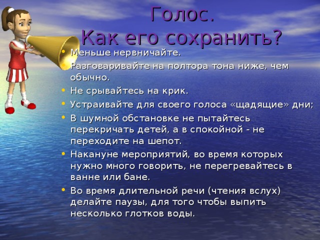  Голос.  Как его сохранить?   Меньше нервничайте. Разговаривайте на полтора тона ниже, чем обычно. Не срывайтесь на крик. Устраивайте для своего голоса «щадящие» дни; В шумной обстановке не пытайтесь перекричать детей, а в спокойной - не переходите на шепот. Накануне мероприятий, во время которых нужно много говорить, не перегревайтесь в ванне или бане. Во время длительной речи (чтения вслух) делайте паузы, для того чтобы выпить несколько глотков воды.  