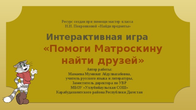 Ресурс создан при помощи мастер-класса Н.Н. Покровковой «Найди предметы» Интерактивная игра «Помоги Матроскину найти друзей» Автор работы: Мамаева Муминат Абдулвагабовна, учитель русского языка и литературы, Заместитель директора по УВР МБОУ «Уллубийаульская СОШ» Карабудахкентского района Республики Дагестан 