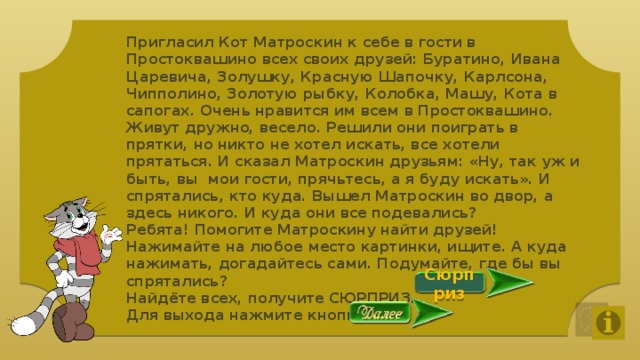 Пригласил Кот Матроскин к себе в гости в Простоквашино всех своих друзей: Буратино, Ивана Царевича, Золушку, Красную Шапочку, Карлсона, Чипполино, Золотую рыбку, Колобка, Машу, Кота в сапогах. Очень нравится им всем в Простоквашино. Живут дружно, весело. Решили они поиграть в прятки, но никто не хотел искать, все хотели прятаться. И сказал Матроскин друзьям: «Ну, так уж и быть, вы мои гости, прячьтесь, а я буду искать». И спрятались, кто куда. Вышел Матроскин во двор, а здесь никого. И куда они все подевались? Ребята! Помогите Матроскину найти друзей! Нажимайте на любое место картинки, ищите. А куда нажимать, догадайтесь сами. Подумайте, где бы вы спрятались? Найдёте всех, получите СЮРПРИЗ. Для выхода нажмите кнопку   Сюрприз 