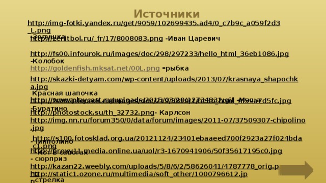 Источники http://img-fotki.yandex.ru/get/9059/102699435.ad4/0_c7b9c_a059f2d3_L.png  -Золушка http://zenitbol.ru/_fr/17/8008083.png  -Иван Царевич http://fs00.infourok.ru/images/doc/298/297233/hello_html_36eb1086.jpg  -Колобок http://goldenfish.mksat.net/00L.png  - рыбка http://skazki-detyam.com/wp-content/uploads/2013/07/krasnaya_shapochka.jpg  Красная шапочка http://fs00.infourok.ru/images/doc/219/3819/1/hello_html_m59a7d5fc.jpg  -Буратино http://www.playcast.ru/uploads/2015/03/20/12734832.gif  -Маша http://photostock.su/th_32732.png - Карлсон http://img.nn.ru/forum350/0/data/forum/images/2011-07/37509307-chipolino.jpg  -Чипполино http://s100.fotosklad.org.ua/20121124/23401ebaaeed700f2923a27f024bdac1.png  -Кот в сапогах http://proxy11.media.online.ua/uol/r3-1670941906/50f35617195c0.jpg  - сюрприз http://kazan22.weebly.com/uploads/5/8/6/2/58626041/4787778_orig.png - стрелка http://static1.ozone.ru/multimedia/soft_other/1000796612.jpg  -фон 