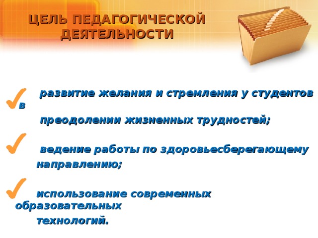 ЦЕЛЬ ПЕДАГОГИЧЕСКОЙ ДЕЯТЕЛЬНОСТИ   развитие желания и стремления у студентов в  преодолении жизненных трудностей;   ведение работы по здоровьесберегающему  направлению;   использование современных образовательных  технологий. 