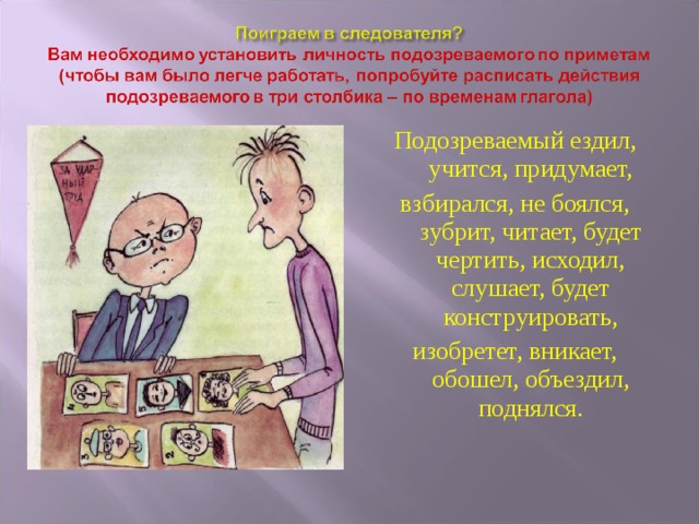 Подозреваемый ездил, учится, придумает, взбирался, не боялся, зубрит, читает, будет чертить, исходил, слушает, будет конструировать, изобретет, вникает, обошел, объездил, поднялся. 