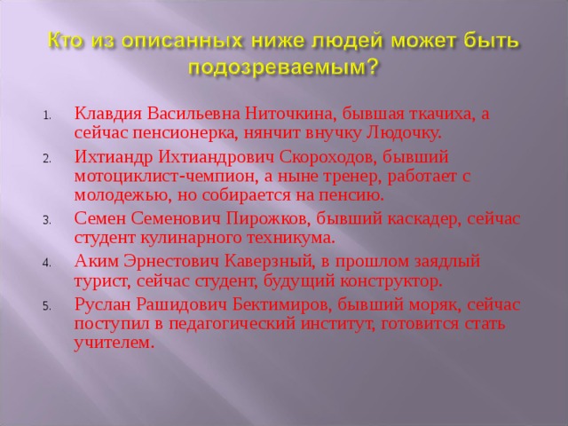 Клавдия Васильевна Ниточкина, бывшая ткачиха, а сейчас пенсионерка, нянчит внучку Людочку. Ихтиандр Ихтиандрович Скороходов, бывший мотоциклист-чемпион, а ныне тренер, работает с молодежью, но собирается на пенсию. Семен Семенович Пирожков, бывший каскадер, сейчас студент кулинарного техникума. Аким Эрнестович Каверзный, в прошлом заядлый турист, сейчас студент, будущий конструктор. Руслан Рашидович Бектимиров, бывший моряк, сейчас поступил в педагогический институт, готовится стать учителем. 