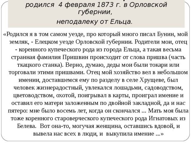 Михаил Михайлович Пришвин  родился 4 февраля 1873 г. в Орловской губернии,  неподалеку от Ельца.  «Родился я в том самом уезде, про который много писал Бунин, мой земляк, - Елецком уезде Орловской губернии. Родители мои, отец - коренного купеческого рода из города Ельца, а такая весьма странная фамилия Пришвин происходит от слова пришва (часть ткацкого станка). Верно, думаю, деды мои были токари или торговали этими пришвами. Отец мой хозяйство вел в небольшом имении, доставшемся ему по разделу в селе Хрущеве, был человек жизнерадостный, увлекался лошадьми, садоводством, цветоводством, охотой, поигрывал в карты, проиграл имение и оставил его матери заложенным по двойной закладной, да и нас пятеро: мне было восемь лет, когда он скончался ... Мать моя была тоже коренного староверческого купеческого рода Игнатовых из Белева. Вот она-то, могучая женщина, оставшись вдовой, и вывела нас всех в люди, и выкупила имение ...»