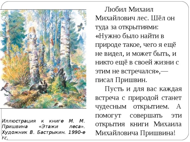 Любил Михаил Михайлович лес. Шёл он туда за открытиями: «Нужно было найти в природе такое, чего я ещё не видел, и может быть, и никто ещё в своей жизни с этим не встречался»,— писал Пришвин. Пусть и для вас каждая встреча с природой станет чудесным открытием. А помогут совершать эти открытия книги Михаила Михайловича Пришвина!  Иллюстрация к книге М. М. Пришвина «Этажи леса». Художник В. Бастрыкин. 1990-е гг.