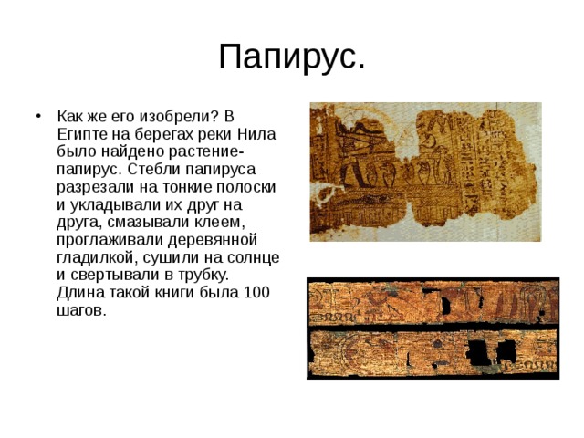 Папирус. Как же его изобрели? В Египте на берегах реки Нила было найдено растение-папирус. Стебли папируса разрезали на тонкие полоски и укладывали их друг на друга, смазывали клеем, проглаживали деревянной гладилкой, сушили на солнце и свертывали в трубку. Длина такой книги была 100 шагов.     