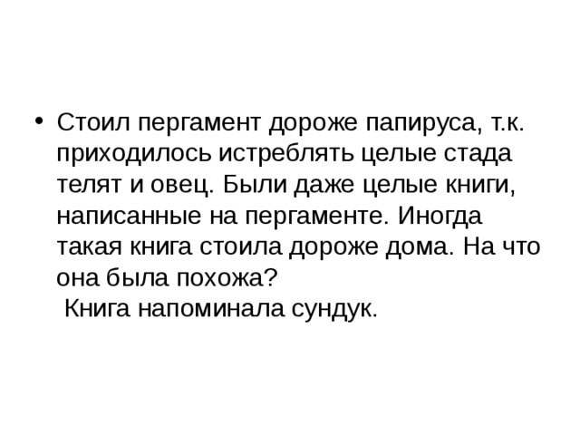 Стоил пергамент дороже папируса, т.к. приходилось истреблять целые стада телят и овец. Были даже целые книги, написанные на пергаменте. Иногда такая книга стоила дороже дома. На что она была похожа?  Книга напоминала сундук.    