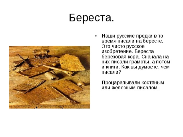 Береста. Наши русские предки в то время писали на бересте. Это чисто русское изобретение. Береста березовая кора. Сначала на них писали грамоты, а потом и книги. Как вы думаете, чем писали?   Процарапывали костяным или железным писалом.     
