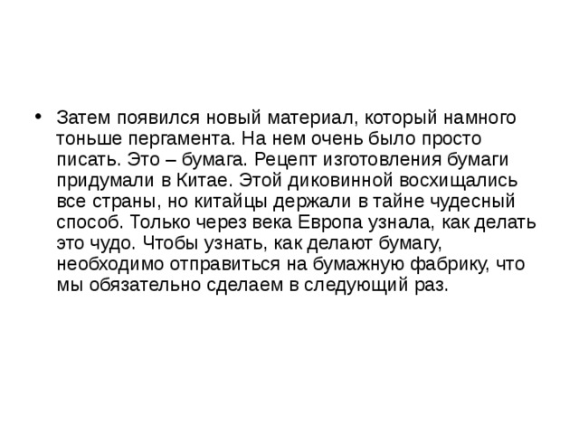Затем появился новый материал, который намного тоньше пергамента. На нем очень было просто писать. Это – бумага. Рецепт изготовления бумаги придумали в Китае. Этой диковинной восхищались все страны, но китайцы держали в тайне чудесный способ. Только через века Европа узнала, как делать это чудо. Чтобы узнать, как делают бумагу, необходимо отправиться на бумажную фабрику, что мы обязательно сделаем в следующий раз. 