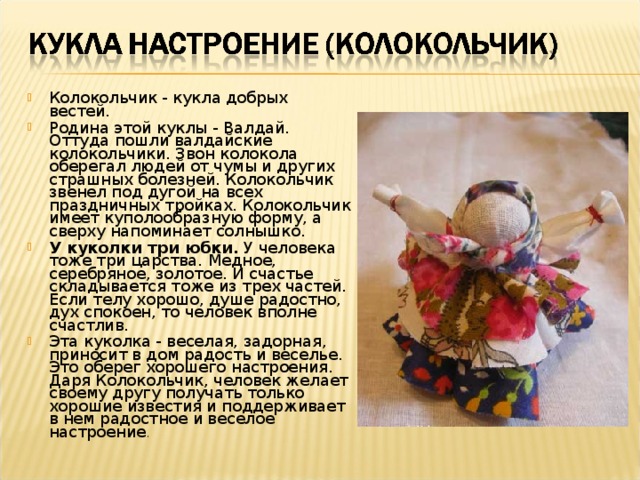 Колокольчик - кукла добрых вестей. Родина этой куклы - Валдай. Оттуда пошли валдайские колокольчики. Звон колокола оберегал людей от чумы и других страшных болезней. Колокольчик звенел под дугой на всех праздничных тройках. Колокольчик имеет куполообразную форму, а сверху напоминает солнышко. У куколки три юбки. У человека тоже три царства. Медное, серебряное, золотое. И счастье складывается тоже из трех частей. Если телу хорошо, душе радостно, дух спокоен, то человек вполне счастлив. Эта куколка - веселая, задорная, приносит в дом радость и веселье. Это оберег хорошего настроения. Даря Колокольчик, человек желает своему другу получать только хорошие известия и поддерживает в нем радостное и веселое настроение . 