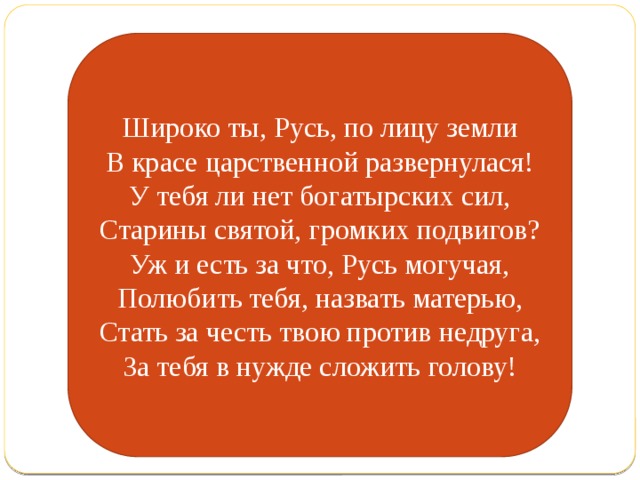 Широко ты, Русь, по лицу земли В красе царственной развернулася! У тебя ли нет богатырских сил, Старины святой, громких подвигов? Уж и есть за что, Русь могучая, Полюбить тебя, назвать матерью, Стать за честь твою против недруга, За тебя в нужде сложить голову! 