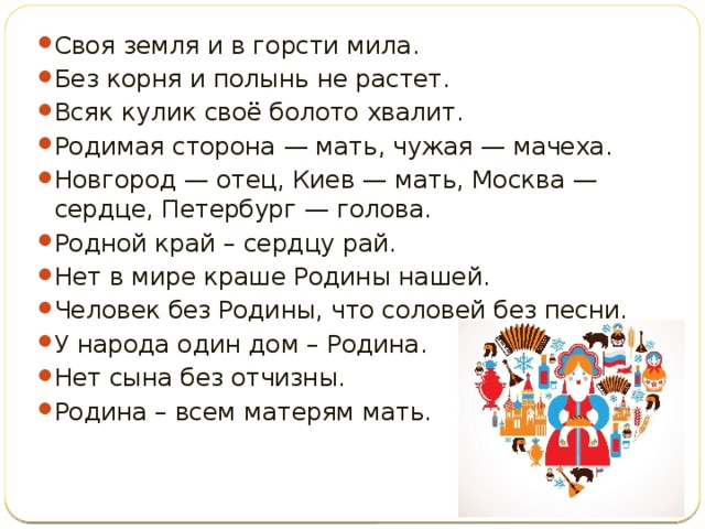 Своя земля и в горсти мила. Без корня и полынь не растет. Всяк кулик своё болото хвалит. Родимая сторона — мать, чужая — мачеха. Новгород — отец, Киев — мать, Москва — сердце, Петербург — голова. Родной край – сердцу рай. Нет в мире краше Родины нашей. Человек без Родины, что соловей без песни. У народа один дом – Родина. Нет сына без отчизны. Родина – всем матерям мать.   