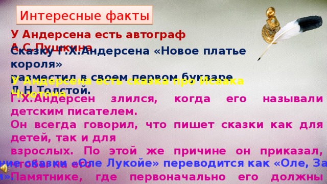 Интересные факты У Андерсена есть автограф А.С.Пушкина . Сказку Г.Х.Андерсена «Новое платье короля» разместил в своем первом букваре Л.Н.Толстой. У Андерсена есть сказка про Исаака Ньютона. Г.Х.Андерсен злился, когда его называли детским писателем. Он всегда говорил, что пишет сказки как для детей, так и для взрослых. По этой же причине он приказал, чтобы на его Памятнике, где первоначально его должны были окружать дети, не было ни одного ребенка. Название сказки «Оле Лукойе» переводится как «Оле, Закрой глазки». 