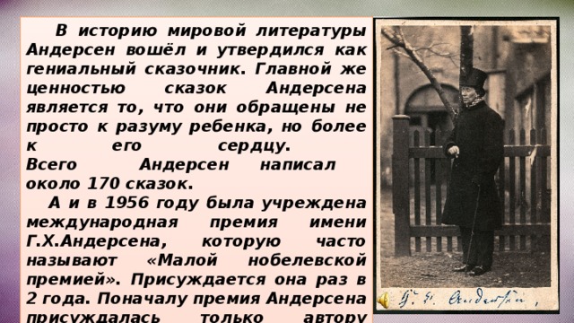  В историю мировой литературы Андерсен вошёл и утвердился как гениальный сказочник. Главной же ценностью сказок Андерсена является то, что они обращены не просто к разуму ребенка, но более к его сердцу.  Всего Андерсен написал  около 170 сказок.  А и в 1956 году была учреждена международная премия имени Г.Х.Андерсена, которую часто называют «Малой нобелевской премией». Присуждается она раз в 2 года. Поначалу премия Андерсена присуждалась только автору лучшей детской книги, а с 1966 года её выдают ещё и лучшему художнику-иллюстратору. 