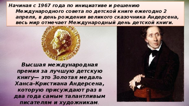 Начиная с 1967 года по инициативе и решению Международного совета по детской книге ежегодно 2 апреля, в день рождения великого сказочника Андерсена, весь мир отмечает Международный день детской книги. Высшая международная премия за лучшую детскую книгу— это Золотая медаль Ханса-Кристиана Андерсена, которую присуждают раз в два года самым талантливым писателям и художникам . 