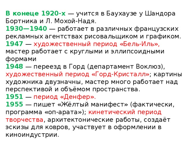 В конеце 1920-х — учится в Баухаузе у Шандора Бортника и Л. Мохой-Надя.  1930—1940 — работает в различных французских рекламных агентствах рисовальщиком и графиком.  1947 — художественный период «Бель-Иль», мастер работает с круглыми и эллипсоидными формами  1948 — переезд в Горд (департамент Воклюз), художественный период «Горд-Кристалл» ; картины художника двузначны, мастер много работает над перспективой и объёмом пространства.  1951 — период «Денфер».  1955 — пишет «Жёлтый манифест» (фактически, программа «оп-арата»); кинетический период творчества , архитектонические работы, создаёт эскизы для ковров, участвует в оформлении в киноиндустрии.   