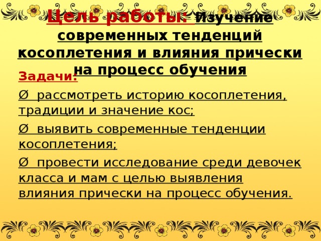 Цель работы: Изучение современных тенденций косоплетения и влияния прически на процесс обучения   Задачи: Ø  рассмотреть историю косоплетения, традиции и значение кос; Ø  выявить современные тенденции косоплетения; Ø  провести исследование среди девочек класса и мам с целью выявления влияния прически на процесс обучения.  
