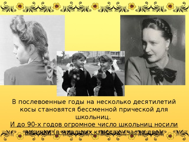 В послевоенные годы на несколько десятилетий косы становятся бессменной прической для школьниц. И до 90-х годов огромное число школьниц носили косички (в младших классах - часто две). 