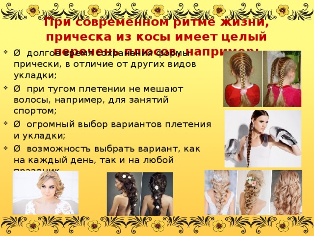 При современном ритме жизни, прическа из косы имеет целый перечень плюсов, например:   Ø долгое время сохранения формы прически, в отличие от других видов укладки; Ø при тугом плетении не мешают волосы, например, для занятий спортом; Ø огромный выбор вариантов плетения и укладки; Ø возможность выбрать вариант, как на каждый день, так и на любой праздник.  