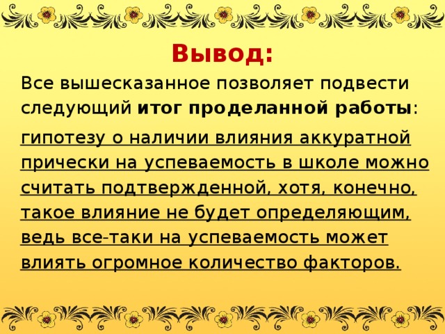 Вывод: Все вышесказанное позволяет подвести следующий  итог проделанной работы : гипотезу о наличии влияния аккуратной прически на успеваемость в школе можно считать подтвержденной, хотя, конечно, такое влияние не будет определяющим, ведь все-таки на успеваемость может влиять огромное количество факторов.  