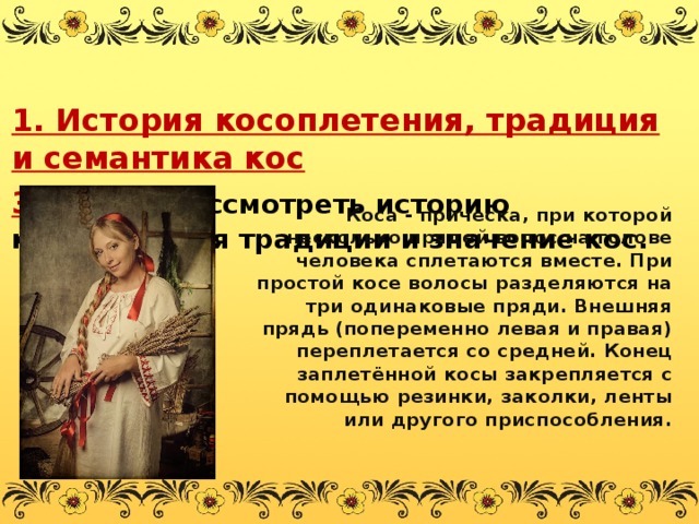 1. История косоплетения, традиция и семантика кос  Задача:   рассмотреть историю косоплетения традиции и значение кос.   Коса - причёска, при которой несколько прядей волос на голове человека сплетаются вместе. При простой косе волосы разделяются на три одинаковые пряди. Внешняя прядь (попеременно левая и правая) переплетается со средней. Конец заплетённой косы закрепляется с помощью резинки, заколки, ленты или другого приспособления.  