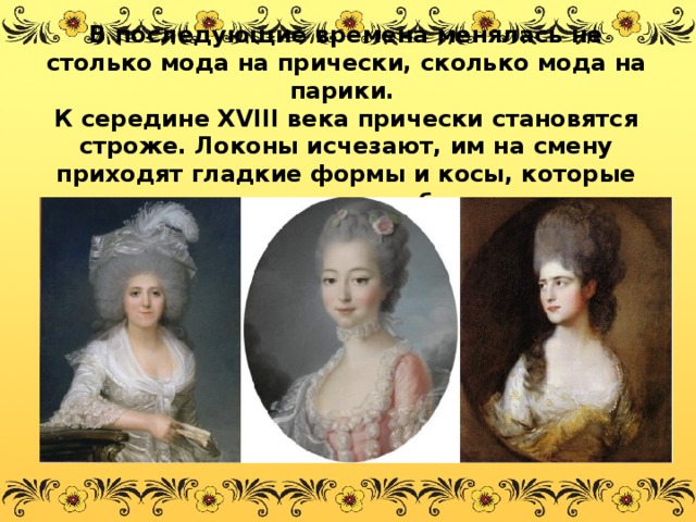 В последующие времена менялась не столько мода на прически, сколько мода на парики.  К середине XVIII века прически становятся строже. Локоны исчезают, им на смену приходят гладкие формы и косы, которые укладывают в виде баранок.   