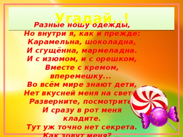 Угадай..! Разные ношу одежды,  Но внутри я, как и прежде:  Карамельна, шоколадна,  И сгущённа, мармеладна.  И с изюмом, и с орешком,  Вместе с кремом, вперемешку...   Во всём мире знают дети,  Нет вкусней меня на свете!  Разверните, посмотрите,  И сразу в рот меня кладите.  Тут уж точно нет секрета.  Как зовут меня? … 