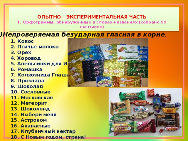 ОПЫТНО – ЭКСПЕРИМЕНТАЛЬНАЯ ЧАСТЬ  1. Орфограммы, обнаруженные в словах-названиях (собрано 90 фантиков)   1)Непроверяемая безударная гласная в корне . 1. Кокос 2. Птичье молоко 3. Орех 4. Хоровод 5. Апельсинки для Иринки 6. Ромашка 7. Колхозница Глаша 8. Прохлада 9. Шоколад 10. Сословные 11. Московская 12. Метеорит 13. Шоколенд 14. Выбери меня 15. Астроном 16. Ананасные 17. Клубничный нектар 18. С Новым годом, страна! 