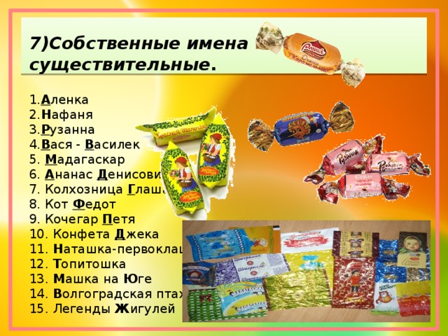7)Собственные имена существительные . 1. А ленка 2. Н афаня 3. Р узанна 4. В ася -  В асилек 5.  М адагаскар 6.  А нанас  Д енисович 7. Колхозница  Г лаша 8. Кот  Ф едот 9. Кочегар  П етя 10. Конфета  Д жека 11.  Н аташка-первоклашка 12.  Т опитошка 13.  М ашка на  Ю ге 14.  В олгоградская птаха 15. Легенды  Ж игулей 