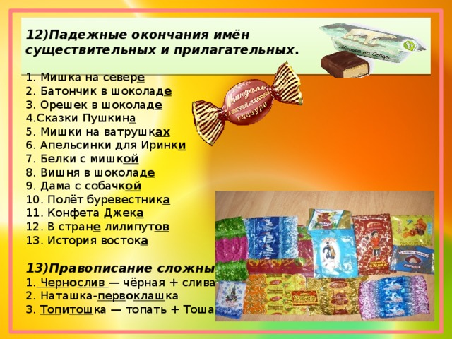 12)Падежные окончания имён существительных и прилагательных . 1. Мишка на север е 2. Батончик в шоколад е 3. Орешек в шоколад е 4.Сказки Пушкин а 5. Мишки на ватрушк ах 6. Апельсинки для Иринк и 7. Белки с мишк ой 8. Вишня в шоколад е 9. Дама с собачк ой 10. Полёт буревестник а 11. Конфета Джек а 12. В стран е  лилипут ов 13. История восток а  13)Правописание сложных слов . 1.  Черн о слив  — чёрная + слива 2. Наташка- перв о клаш ка 3.  Топ и тош ка — топать + Тоша 
