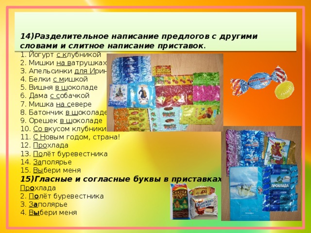 14)Разделительное написание предлогов с другими словами и слитное написание приставок . 1. Йогурт  с к лубникой 2. Мишки  на в атрушках 3. Апельсинки  для И ринки 4. Белки  с м ишкой 5. Вишня  в ш околаде 6. Дама  с с обачкой 7. Мишка  на с евере 8. Батончик  в ш околаде 9. Орешек  в ш околаде 10.  Со в кусом клубники 11.  С Н овым годом, страна! 12.  Про хлада 13.  По лёт буревестника 14.  За полярье 15.  Вы бери меня 15)Гласные и согласные буквы в приставках Пр о хлада 2.  П о лёт буревестника 3.  З а полярье 4.  В ы бери меня 