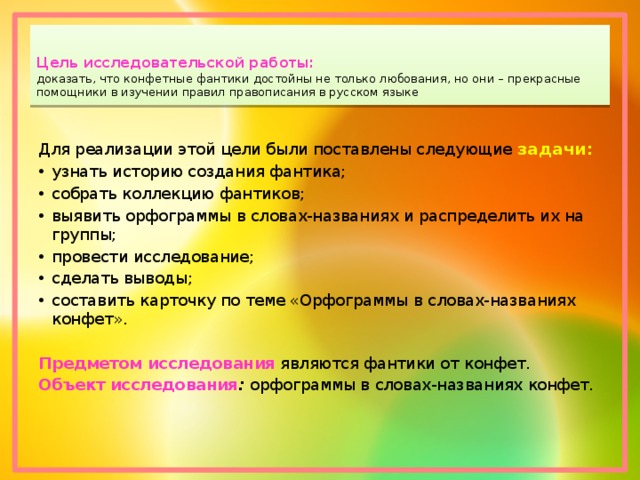 Цель исследовательской работы:   доказать, что конфетные фантики достойны не только любования, но они – прекрасные помощники в изучении правил правописания в русском языке   Для реализации этой цели были поставлены следующие  задачи : узнать историю создания фантика; собрать коллекцию фантиков; выявить орфограммы в словах-названиях и распределить их на группы; провести исследование; сделать выводы; составить карточку по теме «Орфограммы в словах-названиях конфет». Предметом исследования   являются фантики от конфет. Объект исследования :  орфограммы в словах-названиях конфет. 