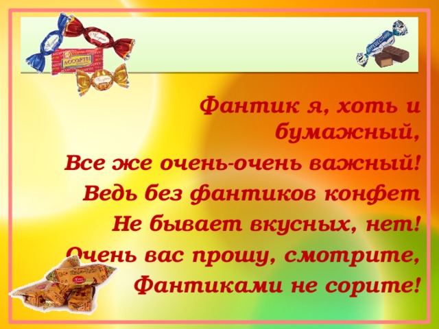 Фантик я, хоть и бумажный, Все же очень-очень важный! Ведь без фантиков конфет Не бывает вкусных, нет! Очень вас прошу, смотрите, Фантиками не сорите! 