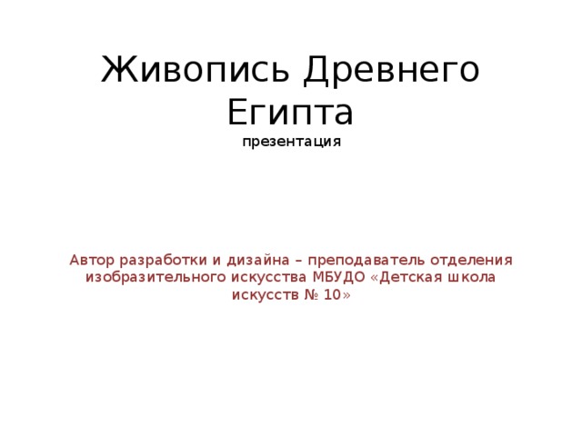 Живопись Древнего Египта  презентация Автор разработки и дизайна – преподаватель отделения изобразительного искусства МБУДО «Детская школа искусств № 10» 