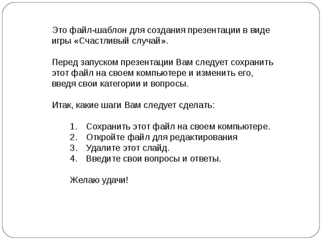 Это файл-шаблон для создания презентации в виде игры «Счастливый случай». Перед запуском презентации Вам следует сохранить этот файл на своем компьютере и изменить его, введя свои категории и вопросы. Итак, какие шаги Вам следует сделать : Сохранить этот файл на своем компьютере . Откройте файл для редактирования Удалите этот слайд . Введите свои вопросы и ответы .  Сохранить этот файл на своем компьютере . Откройте файл для редактирования Удалите этот слайд . Введите свои вопросы и ответы .  Желаю удачи! Желаю удачи! DELETE this temporary slide by selecting Delete Slide in the Edit menu. You will then see slide notes which provide complete instructions for using this Jeopardy setup file.  