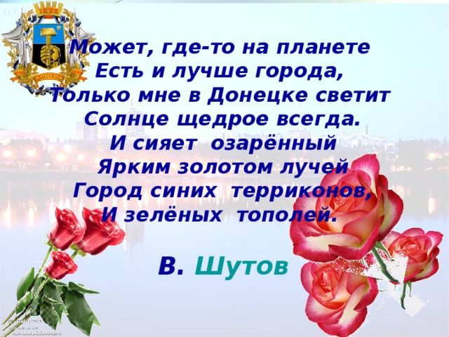 Может, где-то на планете  Есть и лучше города,  Только мне в Донецке светит  Солнце щедрое всегда. И сияет озарённый Ярким золотом лучей Город синих терриконов, И зелёных тополей.   В. Шутов 