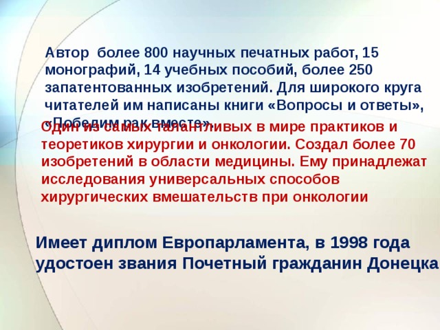 Автор более 800 научных печатных работ, 15 монографий, 14 учебных пособий, более 250 запатентованных изобретений. Для широкого круга читателей им написаны книги «Вопросы и ответы», «Победим рак вместе».   Один из самых талантливых в мире практиков и теоретиков хирургии и онкологии. Создал более 70 изобретений в области медицины. Ему принадлежат исследования универсальных способов хирургических вмешательств при онкологии   Имеет диплом Европарламента, в 1998 года удостоен звания Почетный гражданин Донецка   