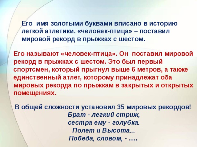 Его имя золотыми буквами вписано в историю легкой атлетики. «человек-птица» – поставил мировой рекорд в прыжках с шестом.   Его называют «человек-птица». Он поставил мировой рекорд в прыжках с шестом. Это был первый спортсмен, который прыгнул выше 6 метров, а также единственный атлет, которому принадлежат оба мировых рекорда по прыжкам в закрытых и открытых помещениях.   В общей сложности установил 35 мировых рекордов! Брат - легкий стриж,  сестра ему - голубка.  Полет и Высота... Победа, словом, - ….   