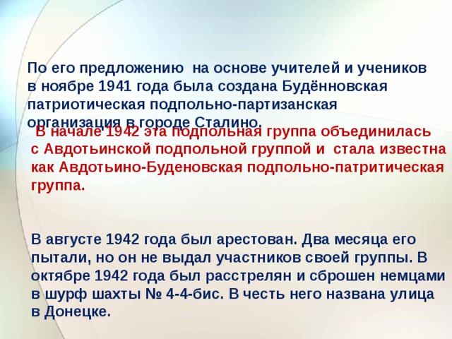   По его предложению на основе учителей и учеников в ноябре 1941 года была создана Будённовская патриотическая подпольно-партизанская организация в городе Сталино.    В начале 1942 эта подпольная группа объединилась с Авдотьинской подпольной группой и стала известна как Авдотьино-Буденовская подпольно-патритическая группа.     В августе 1942 года был арестован. Два месяца его пытали, но он не выдал участников своей группы. В октябре 1942 года был расстрелян и сброшен немцами в шурф шахты № 4-4-бис. В честь него названа улица в Донецке.   