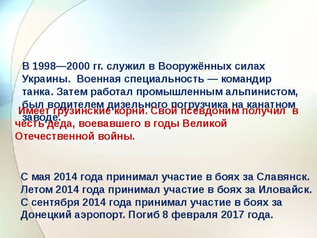   В 1998—2000 гг. служил в Вооружённых силах Украины. Военная специальность — командир танка. Затем работал промышленным альпинистом, был водителем дизельного погрузчика на канатном заводе.     Имеет грузинские корни. Свой псевдоним получил в честь деда, воевавшего в годы Великой Отечественной войны.    С мая 2014 года принимал участие в боях за Славянск. Летом 2014 года принимал участие в боях за Иловайск. С сентября 2014 года принимал участие в боях за Донецкий аэропорт. Погиб 8 февраля 2017 года.   