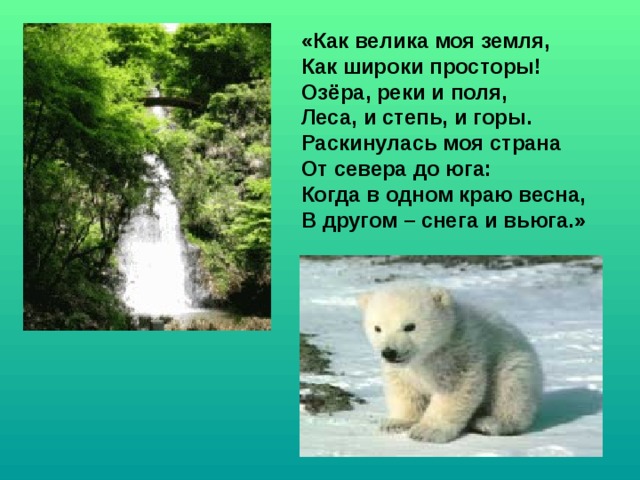 «Как велика моя земля, Как широки просторы! Озёра, реки и поля, Леса, и степь, и горы. Раскинулась моя страна От севера до юга: Когда в одном краю весна, В другом – снега и вьюга.» 